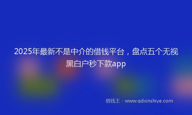 2025年最新不是中介的借钱平台，盘点五个无视黑白户秒下款app