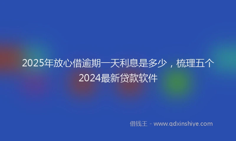 2025年放心借逾期一天利息是多少，梳理五个2024最新贷款软件