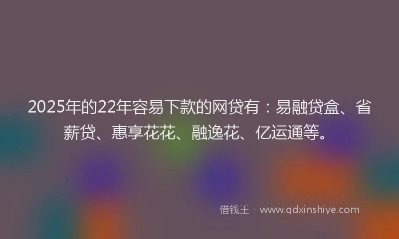2025年的22年容易下款的网贷有：易融贷盒、省薪贷、惠享花花、融逸花、亿运通等。