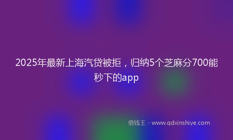 2025年最新上海汽贷被拒，归纳5个芝麻分700能秒下的app