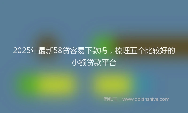 2025年最新58贷容易下款吗，梳理五个比较好的小额贷款平台