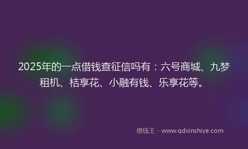 2025年的一点借钱查征信吗有：六号商城、九梦租机、桔享花、小融有钱、乐享花等。