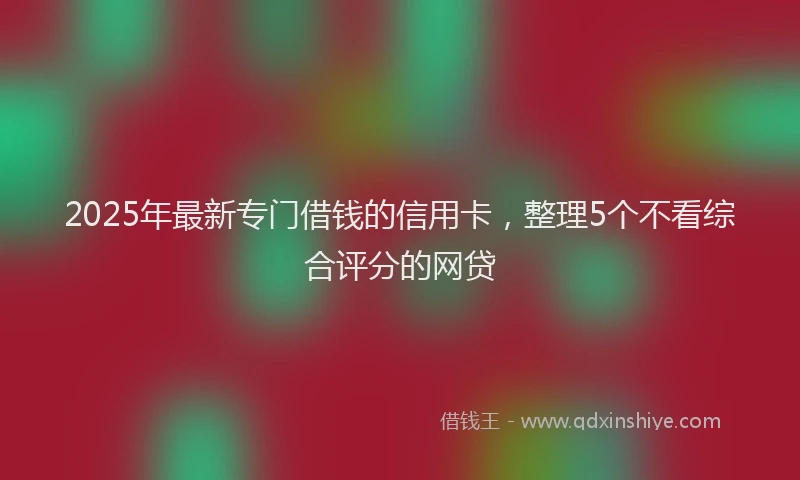 2025年最新专门借钱的信用卡，整理5个不看综合评分的网贷