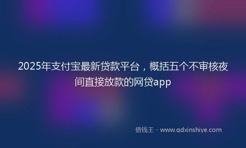 2025年支付宝最新贷款平台，概括五个不审核夜间直接放款的网贷app