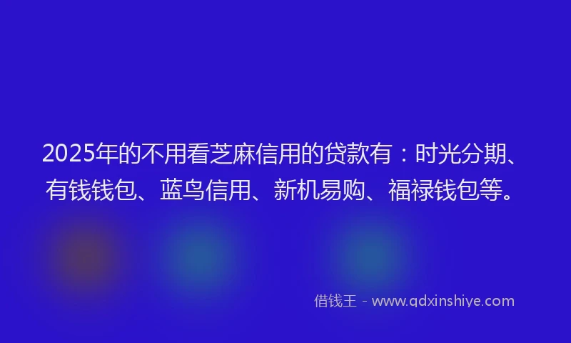 2025年的不用看芝麻信用的贷款有：时光分期、有钱钱包、蓝鸟信用、新机易购、福禄钱包等。