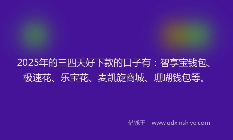 2025年的三四天好下款的口子有：智享宝钱包、极速花、乐宝花、麦凯旋商城、珊瑚钱包等。