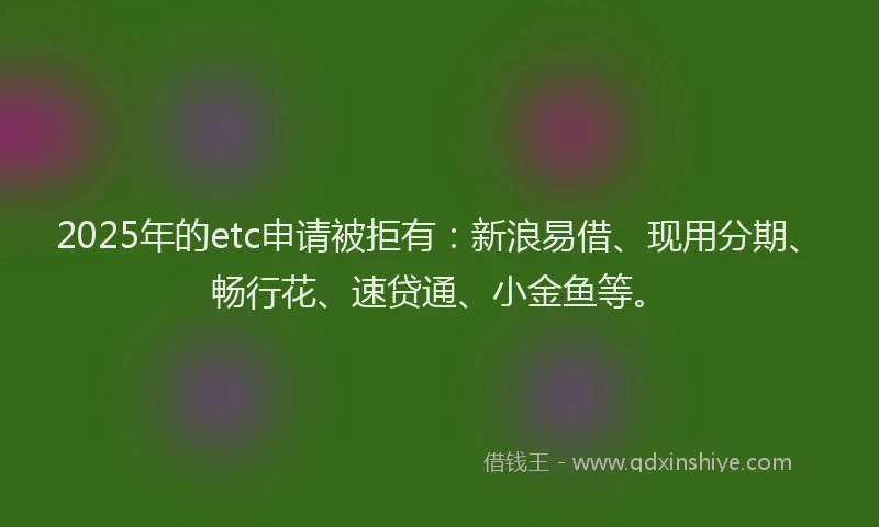 2025年的etc申请被拒有：新浪易借、现用分期、畅行花、速贷通、小金鱼等。