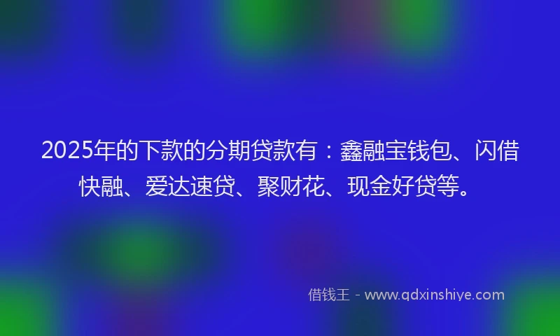 2025年的下款的分期贷款有：鑫融宝钱包、闪借快融、爱达速贷、聚财花、现金好贷等。