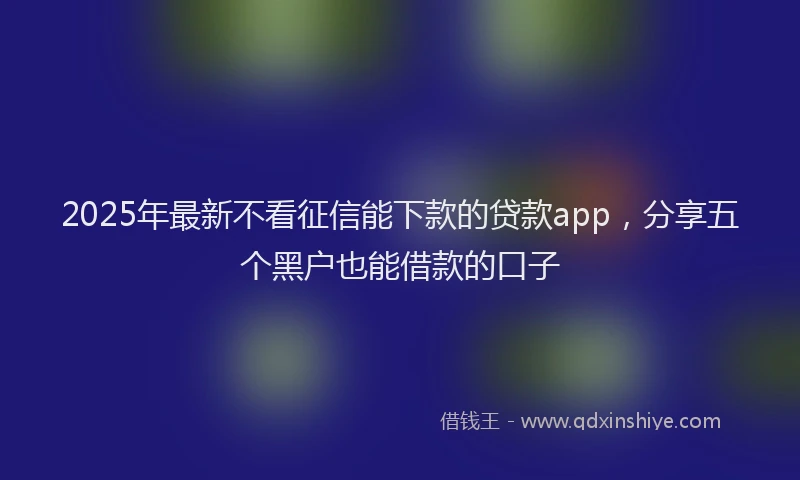 2025年最新不看征信能下款的贷款app，分享五个黑户也能借款的口子