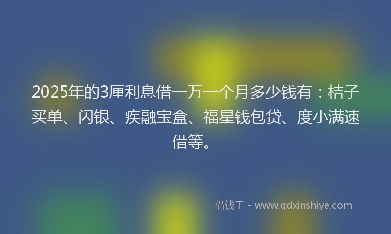 2025年的3厘利息借一万一个月多少钱有：桔子买单、闪银、疾融宝盒、福星钱包贷、度小满速借等。