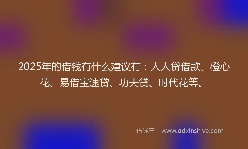 2025年的借钱有什么建议有：人人贷借款、橙心花、易借宝速贷、功夫贷、时代花等。