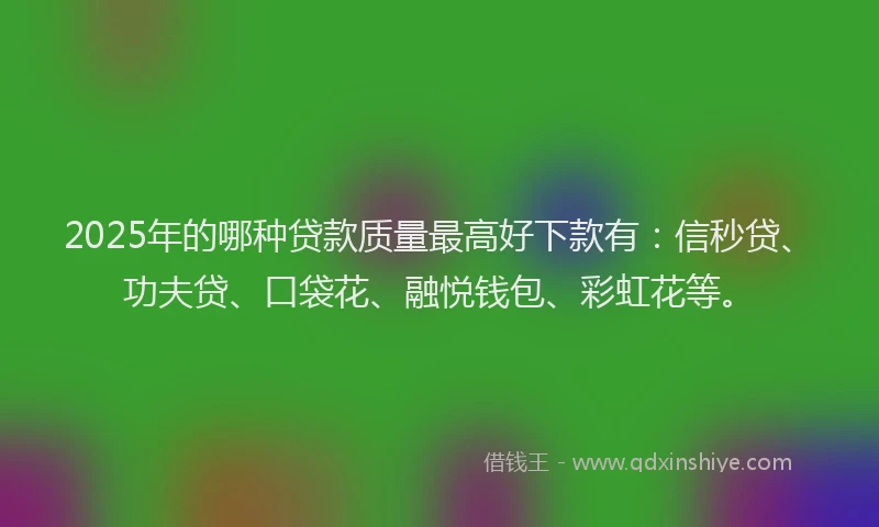 2025年的哪种贷款质量最高好下款有：信秒贷、功夫贷、口袋花、融悦钱包、彩虹花等。