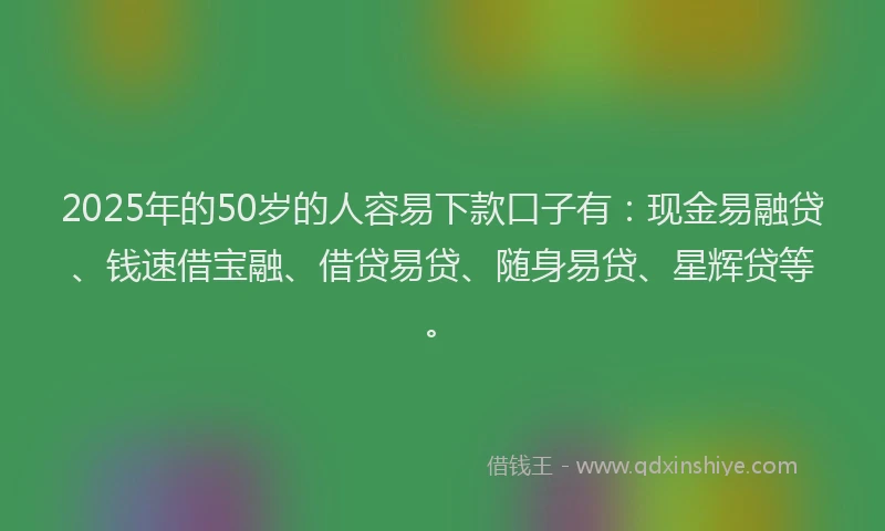 2025年的50岁的人容易下款口子有：现金易融贷、钱速借宝融、借贷易贷、随身易贷、星辉贷等。