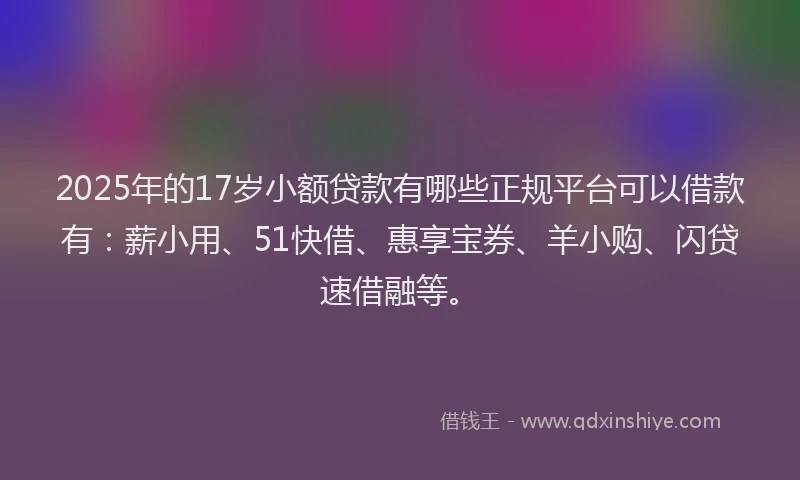2025年的17岁小额贷款有哪些正规平台可以借款有：薪小用、51快借、惠享宝券、羊小购、闪贷速借融等。