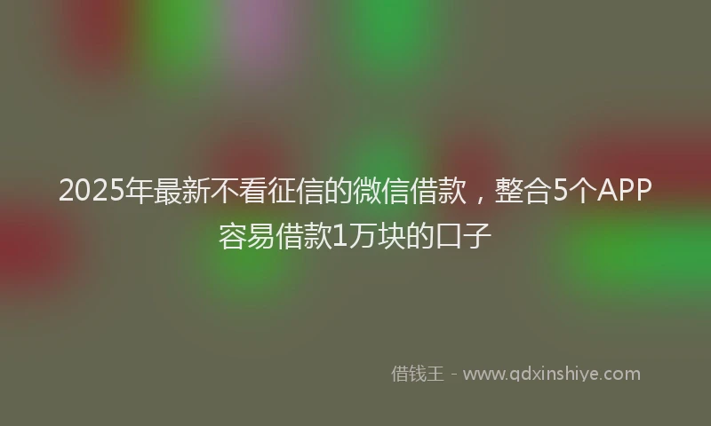 2025年最新不看征信的微信借款，整合5个APP容易借款1万块的口子