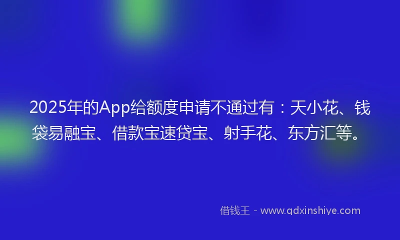 2025年的App给额度申请不通过有：天小花、钱袋易融宝、借款宝速贷宝、射手花、东方汇等。