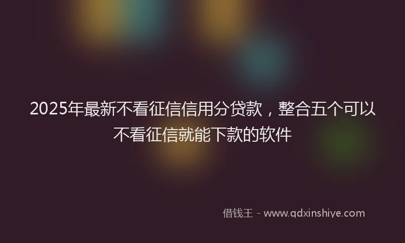 2025年最新不看征信信用分贷款，整合五个可以不看征信就能下款的软件