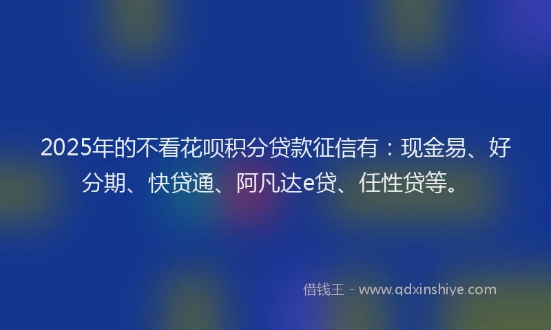 2025年的不看花呗积分贷款征信有：现金易、好分期、快贷通、阿凡达e贷、任性贷等。