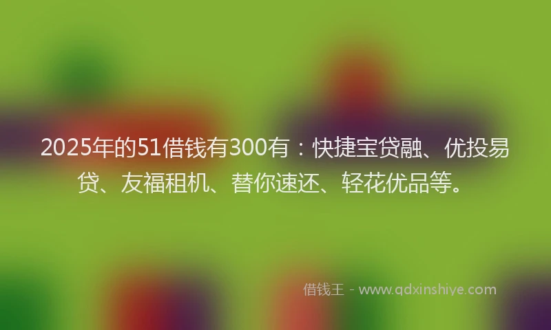 2025年的51借钱有300有：快捷宝贷融、优投易贷、友福租机、替你速还、轻花优品等。