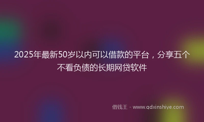 2025年最新50岁以内可以借款的平台，分享五个不看负债的长期网贷软件