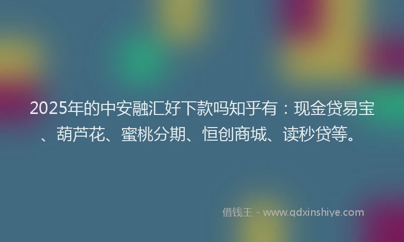 2025年的中安融汇好下款吗知乎有：现金贷易宝、葫芦花、蜜桃分期、恒创商城、读秒贷等。