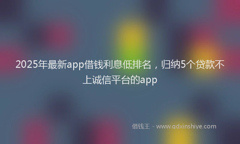 2025年最新app借钱利息低排名，归纳5个贷款不上诚信平台的app