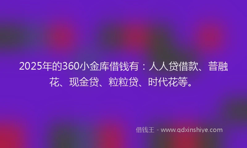 2025年的360小金库借钱有：人人贷借款、普融花、现金贷、粒粒贷、时代花等。