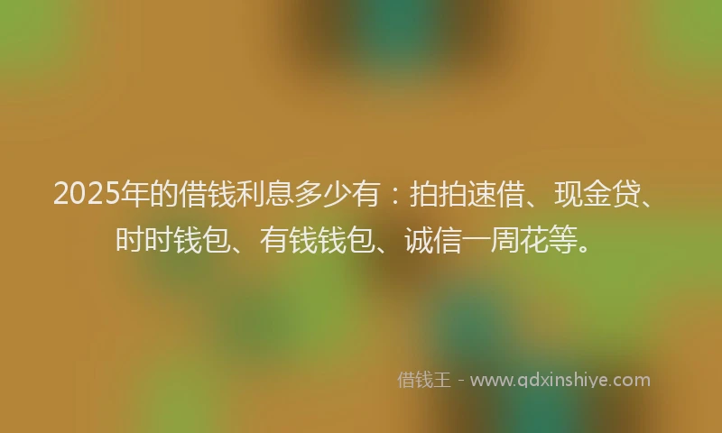 2025年的借钱利息多少有：拍拍速借、现金贷、时时钱包、有钱钱包、诚信一周花等。