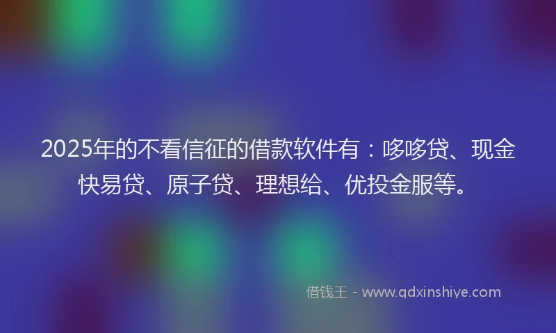 2025年的不看信征的借款软件有:哆哆贷、现金快易贷、原子贷、理想给、优投金服等。