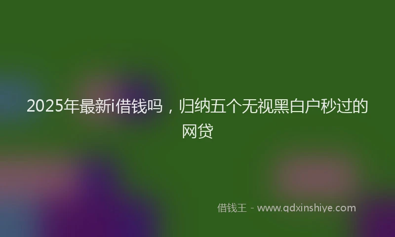 2025年最新i借钱吗，归纳五个无视黑白户秒过的网贷