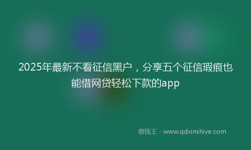 2025年最新不看征信黑户，分享五个征信瑕疵也能借网贷轻松下款的app
