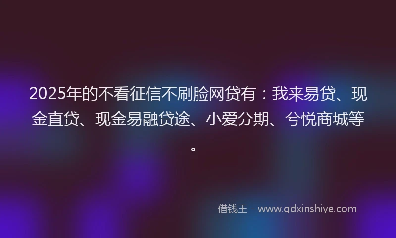 2025年的不看征信不刷脸网贷有：我来易贷、现金直贷、现金易融贷途、小爱分期、兮悦商城等。