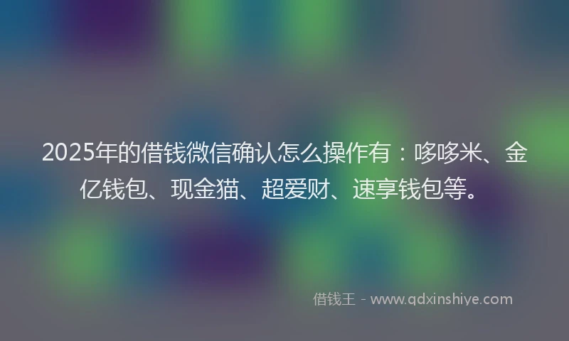 2025年的借钱微信确认怎么操作有：哆哆米、金亿钱包、现金猫、超爱财、速享钱包等。