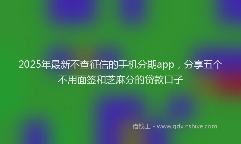 2025年最新不查征信的手机分期app，分享五个不用面签和芝麻分的贷款口子