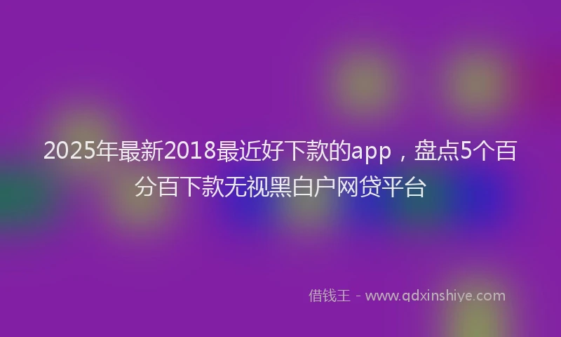 2025年最新2018最近好下款的app，盘点5个百分百下款无视黑白户网贷平台