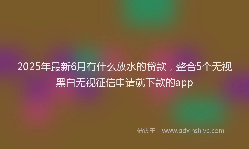 2025年最新6月有什么放水的贷款，整合5个无视黑白无视征信申请就下款的app