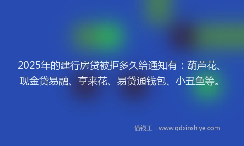 2025年的建行房贷被拒多久给通知有：葫芦花、现金贷易融、享来花、易贷通钱包、小丑鱼等。
