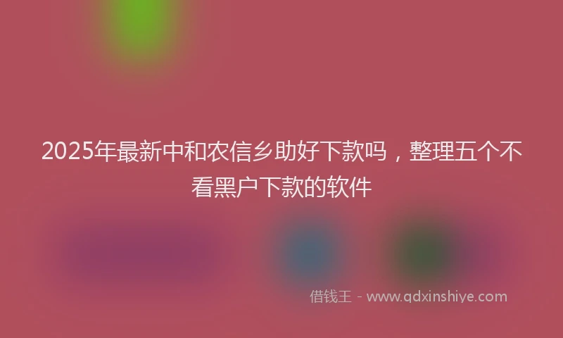 2025年最新中和农信乡助好下款吗，整理五个不看黑户下款的软件