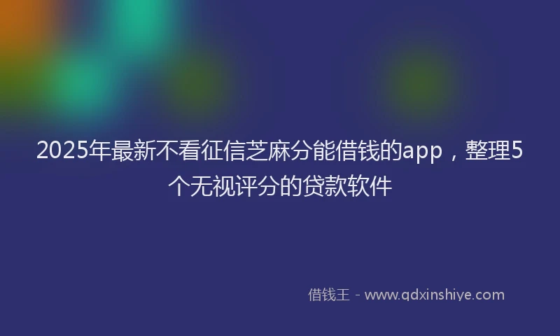 2025年最新不看征信芝麻分能借钱的app，整理5个无视评分的贷款软件