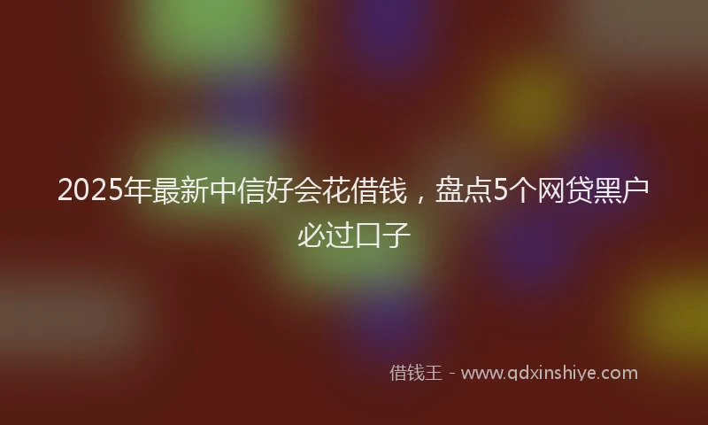 2025年最新中信好会花借钱，盘点5个网贷黑户必过口子