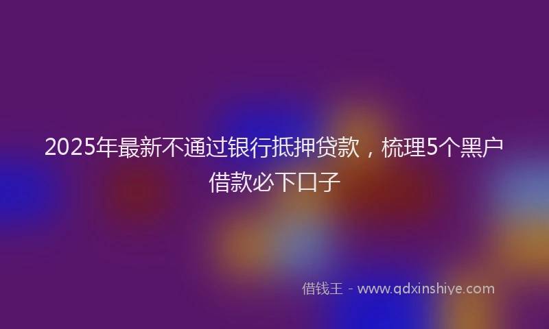 2025年最新不通过银行抵押贷款，梳理5个黑户借款必下口子