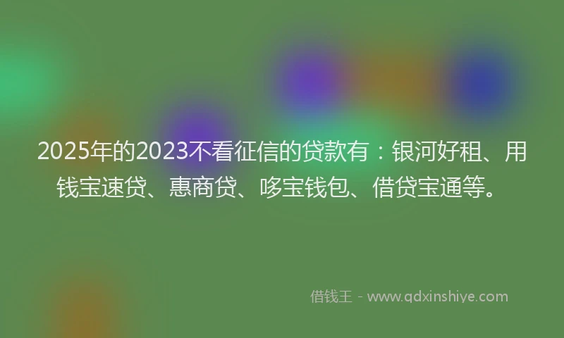 2025年的2023不看征信的贷款有：银河好租、用钱宝速贷、惠商贷、哆宝钱包、借贷宝通等。