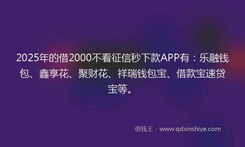 2025年的借2000不看征信秒下款APP有：乐融钱包、鑫享花、聚财花、祥瑞钱包宝、借款宝速贷宝等。
