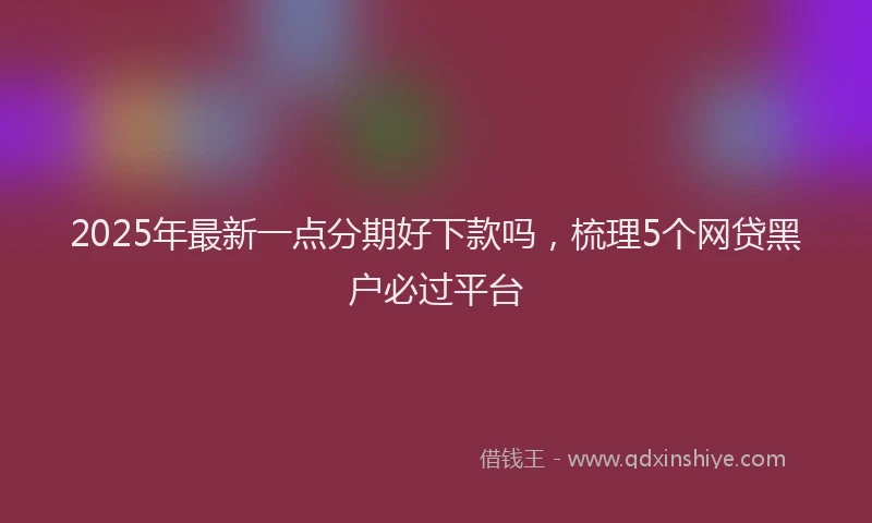 2025年最新一点分期好下款吗，梳理5个网贷黑户必过平台
