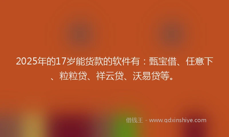2025年的17岁能货款的软件有：甄宝借、任意下、粒粒贷、祥云贷、沃易贷等。