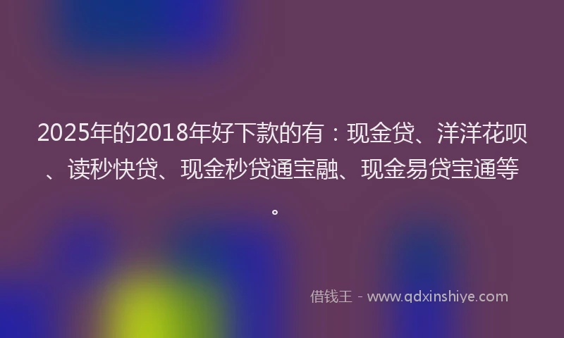 2025年的2018年好下款的有：现金贷、洋洋花呗、读秒快贷、现金秒贷通宝融、现金易贷宝通等。