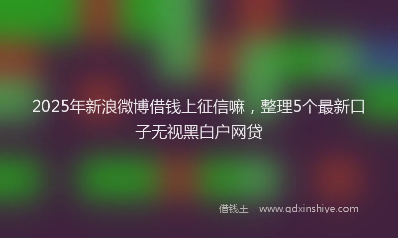 2025年新浪微博借钱上征信嘛，整理5个最新口子无视黑白户网贷