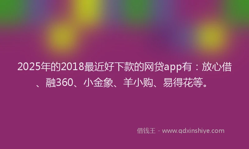 2025年的2018最近好下款的网贷app有：放心借、融360、小金象、羊小购、易得花等。