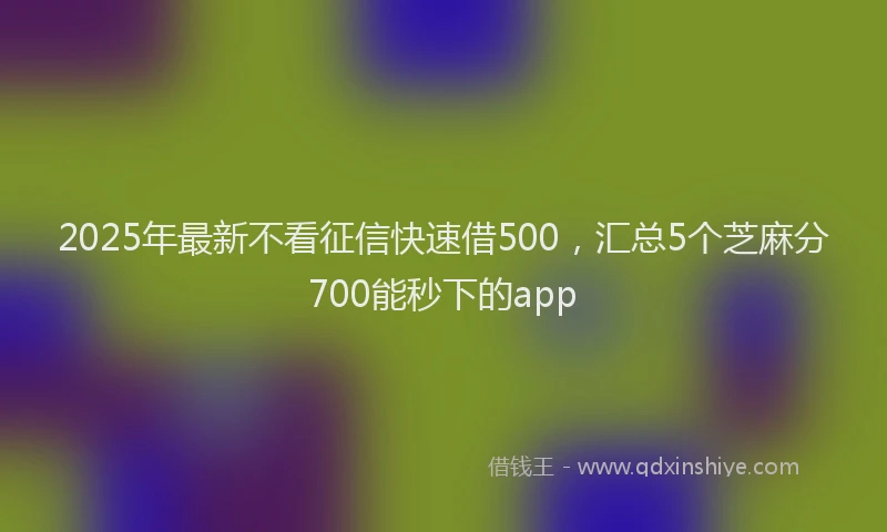 2025年最新不看征信快速借500，汇总5个芝麻分700能秒下的app