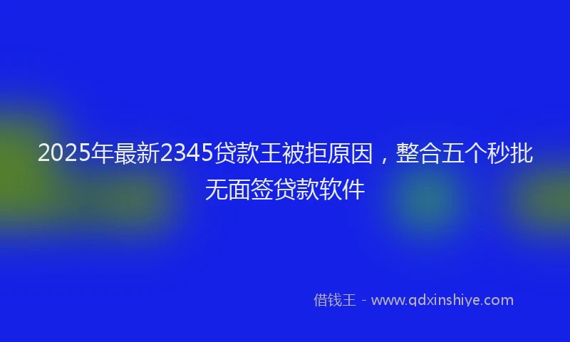 2025年最新2345贷款王被拒原因，整合五个秒批无面签贷款软件